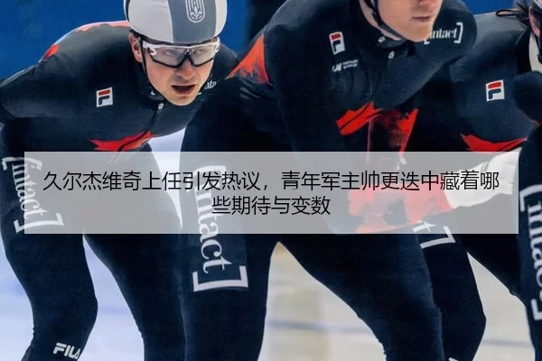 久尔杰维奇上任引发热议，青年军主帅更迭中藏着哪些期待与变数